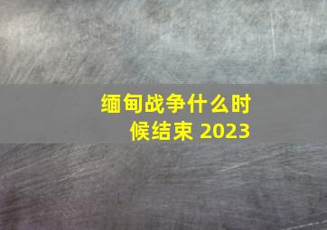 缅甸战争什么时候结束 2023